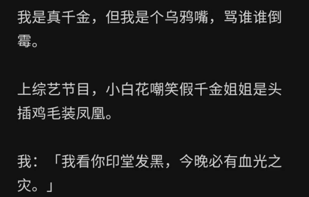 我是真千金,但我是个乌鸦嘴,骂谁谁倒霉.上综艺节目,小白花嘲笑假千金姐姐是头插鸡毛装凤凰.我:「我看你印堂发黑,今晚必有血光之灾……zhihu ...