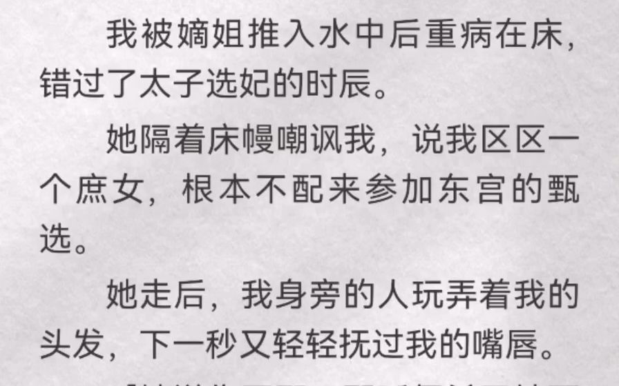 (此间发颤)我被嫡姐推入水中后重病在床,错过了太子选妃的时辰.她隔着床幔嘲讽我,说我区区一个庶女,根本不配来参加东宫的甄选.她走后,我身旁...