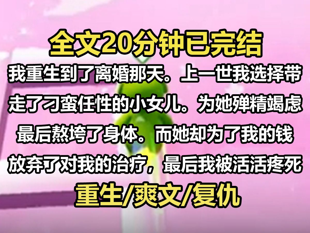 【全文已完结】我重生到了离婚那天.上一世我选择带走了刁蛮任性的小女儿.为她殚精竭虑,最后熬垮了身体.而她却为了我的钱,放弃了对我的治疗,...