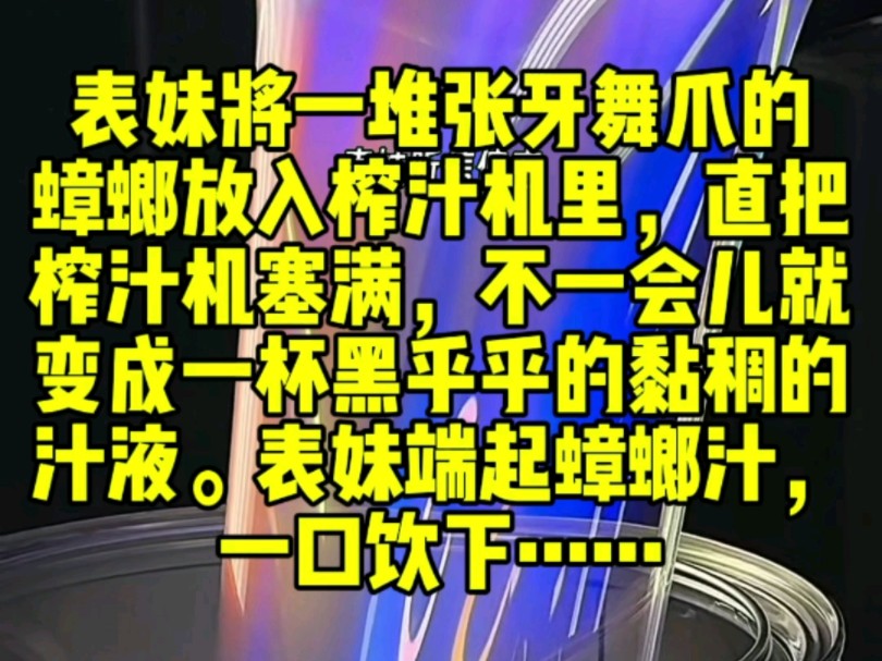 表妹将一堆张牙舞爪的蟑螂放入榨汁机里,直把榨汁机塞满,不一会儿就变成一杯黑乎乎的黏稠的汁液.表妹端起蟑螂汁,一口饮下,喝完还发出满足的喟叹...