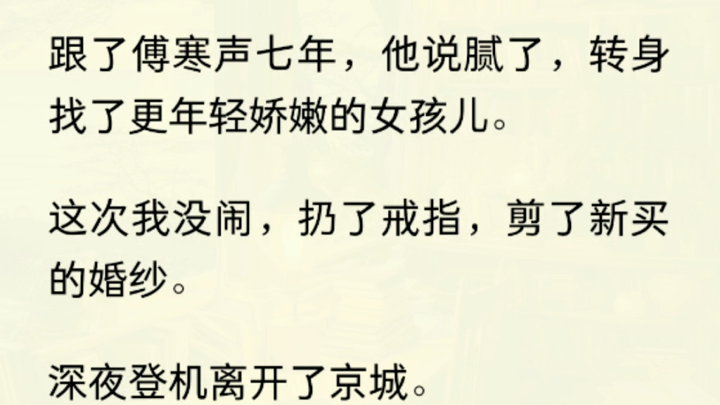 [图]（全文）跟了傅寒声七年，他说腻了，转身找了更年轻娇嫩的女孩儿。这次我没闹，扔了戒指，剪了新买的婚纱。深夜登机离开了京城。他的朋友纷纷打赌