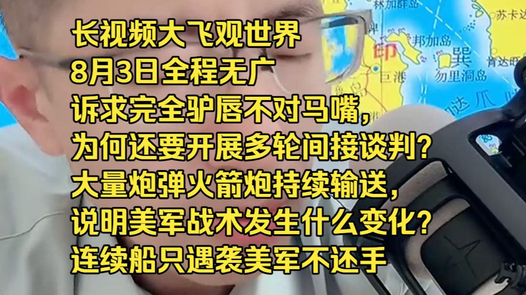 长视频大飞观世界8月3日全程无广诉求完全驴唇不对马嘴，为何还要开展多轮间接谈判？ 大量炮弹火箭炮持续输送，说明美军战术发生什么变化？ 连续船只遇袭美军不还手，真