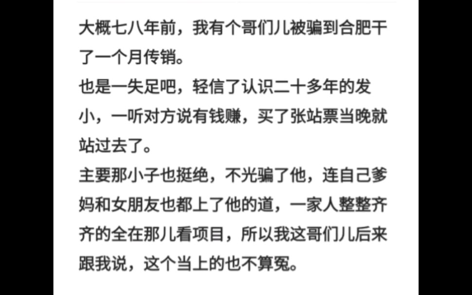 大概七八年前,我有个哥们儿被骗到合肥干了一个月传销.主要那小子也挺绝,不光骗了他,连自己爹妈和女朋友也都上了他的道,一家人整整齐齐的全在那...