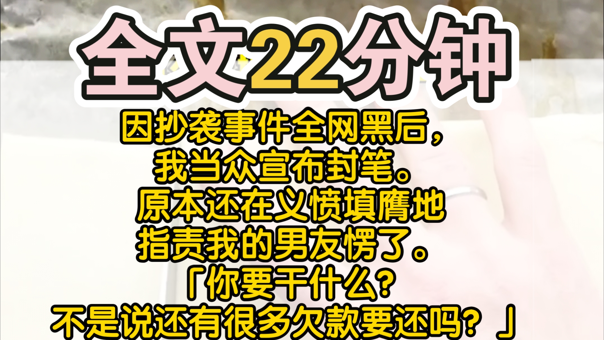 (完结)因抄袭事件全网黑后,我当众宣布封笔.原本还在义愤填膺地指责我的男友愣了.「你要干什么?不是说还有很多欠款要还吗?」他的白月光、抄袭...