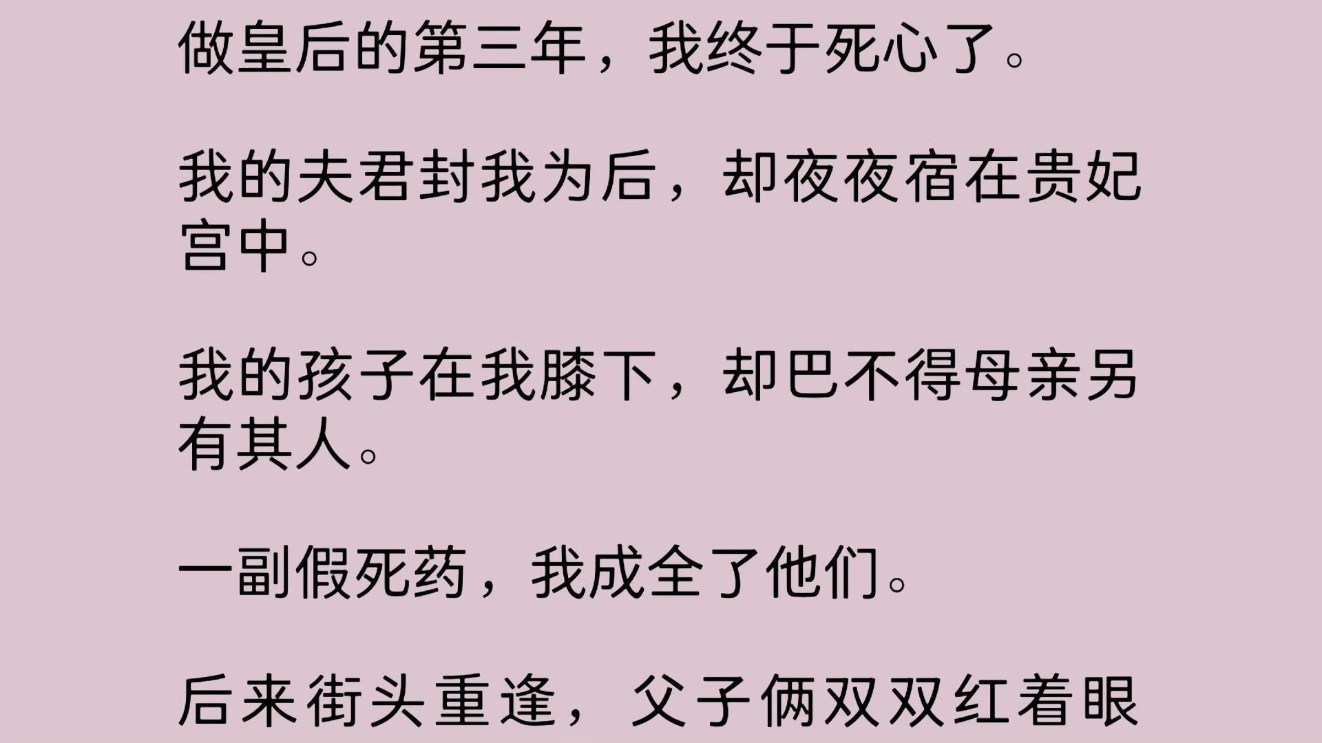 做皇后的第三年,我终于死心了.我的夫君封我为后,却夜夜宿在贵妃宫中.我的孩子在我膝下,却巴不得母亲另有其人.一副假死药,我成全了他们.后来...