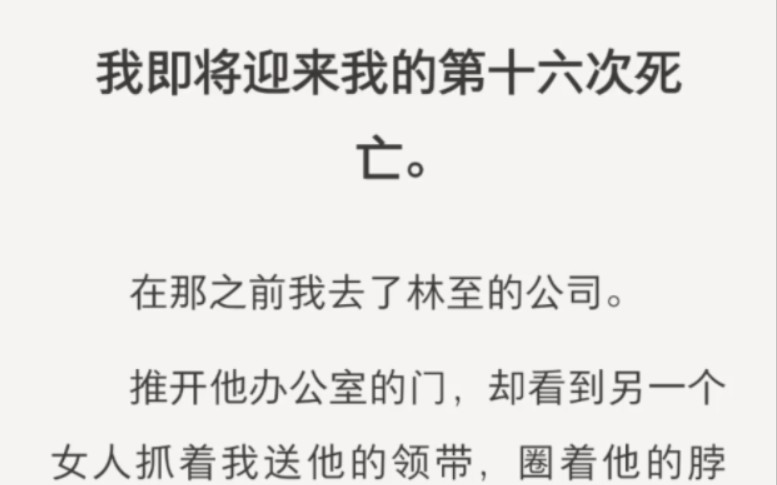 我即将迎来我的第十六次死亡.在那之前我去了林至的公司.推开他办公室的门,却看到另一个女人抓着我送他的领带,圈着他的脖子,红唇相迎.多讽刺,...