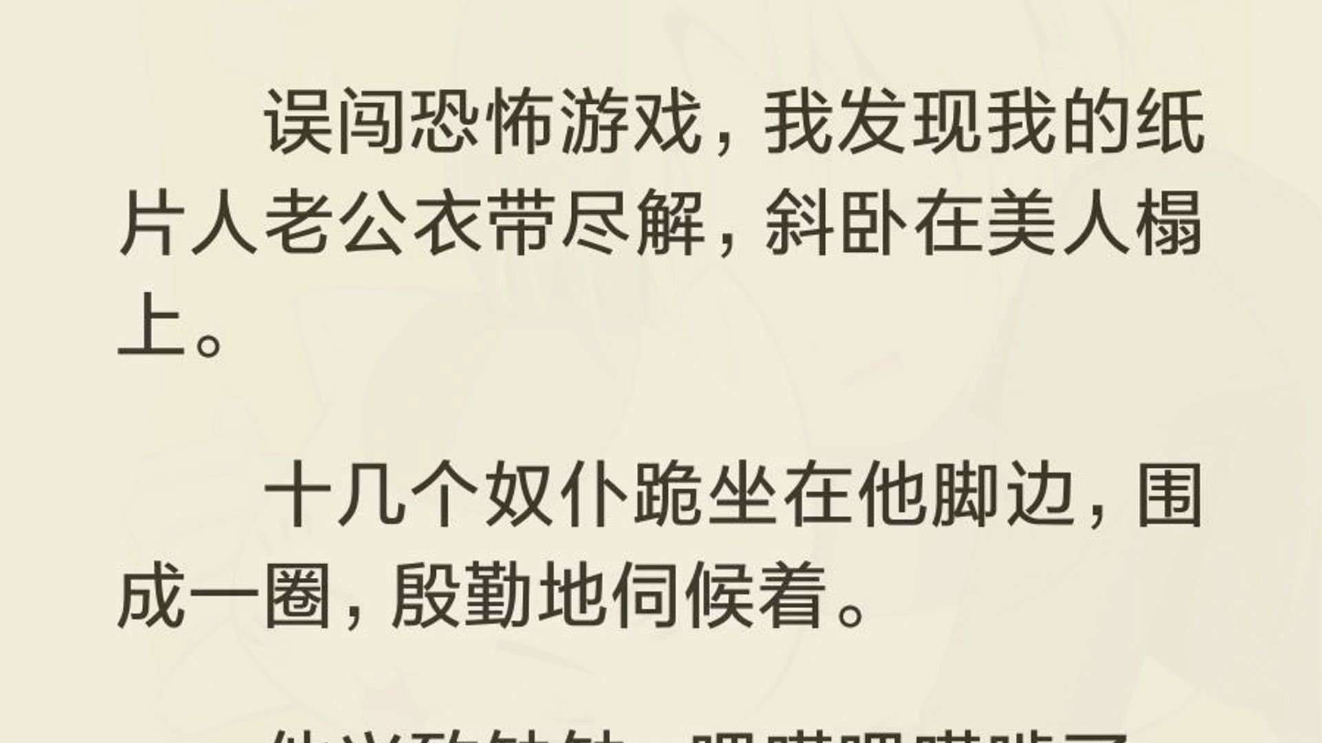 误闯恐怖游戏,我发现我的纸片人老公衣带尽解,斜卧在美人榻上. 十几个奴仆跪坐在他脚边,围成一圈,殷勤地伺候着. 他兴致缺缺,吧嗒吧嗒啃了一名...