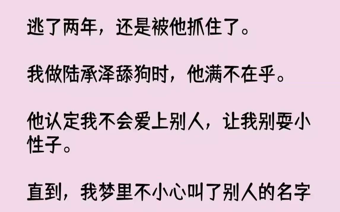 [图]【完结文】逃了两年，还是被他抓住了。我做陆承泽舔狗时，他满不在乎。他认定我不会爱上别人，让我别耍小性子。直到，我梦里不小心叫了别人的名字。他气急败坏地拽住我：「