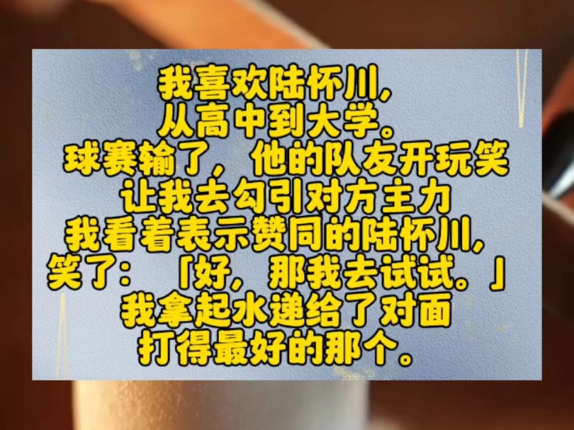 我喜欢陆怀川,从高中到大学.球赛输了,他的队友开玩笑让我去勾引对方主力.我看着表示赞同的陆怀川,笑了:「好,那我去试试.」我拿起水递给了对...