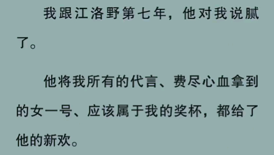 我跟江洛野第七年,他对我说腻了.他将我所有的代言、费尽心血拿到的女一号、应该属于我的奖杯,都给了他的新欢.直到他将她带回江家见他母亲的那一...