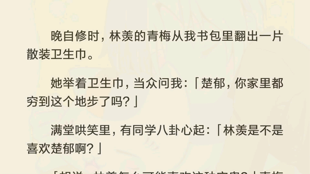 晚自修时,林羡的青梅从我书包里翻出一片散装卫生巾.她举着卫生巾,当众问我:「楚郁,你家里都穷到这个地步了吗?]满堂哄笑里,有同学八卦心起:...