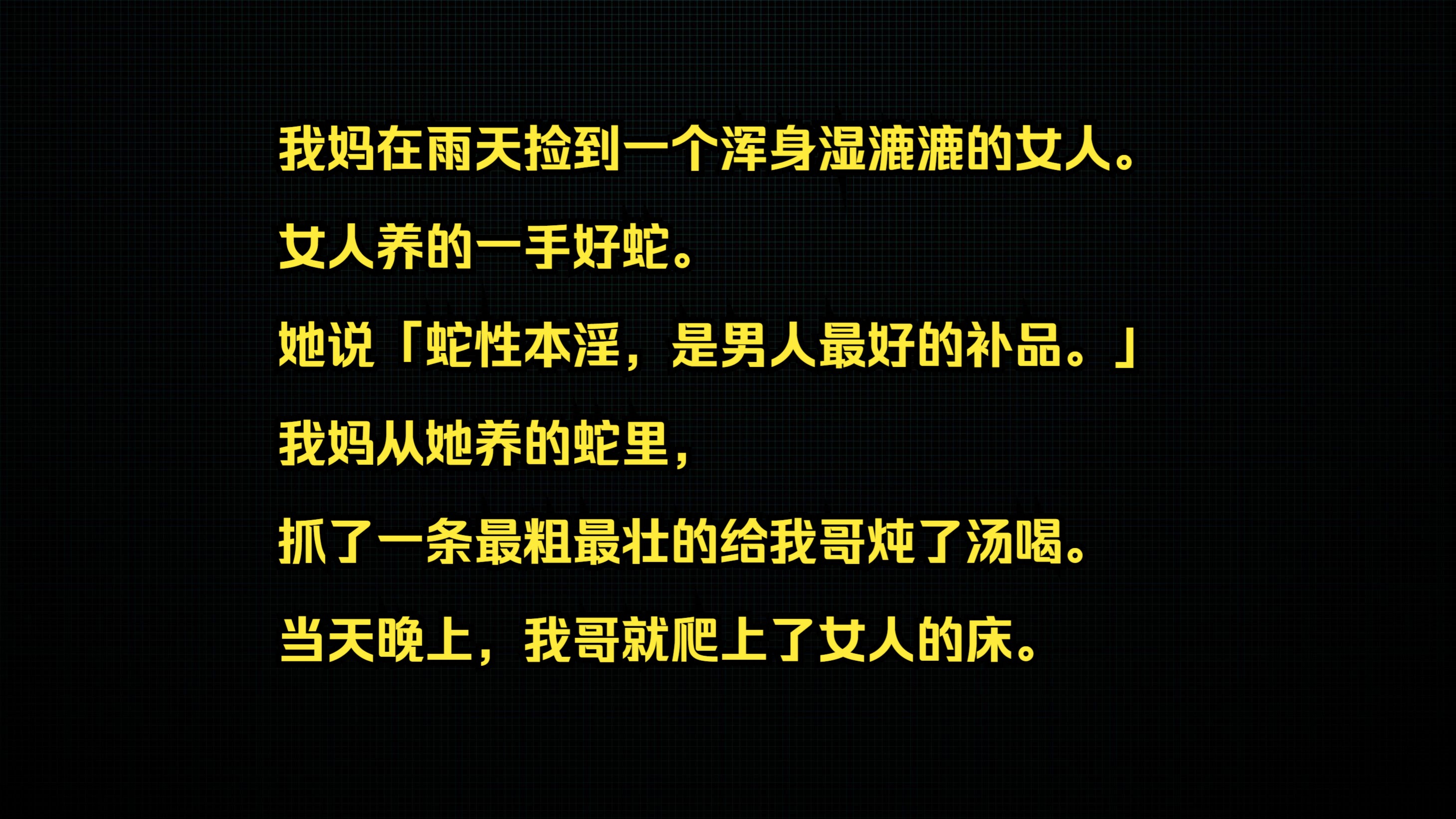 我妈在雨天捡到一个浑身湿漉漉的女人. 女人养的一手好蛇. 她说「蛇性本淫,是男人最好的补品.」 我妈从她养的蛇里,抓了一条最粗最壮的给我哥炖了...