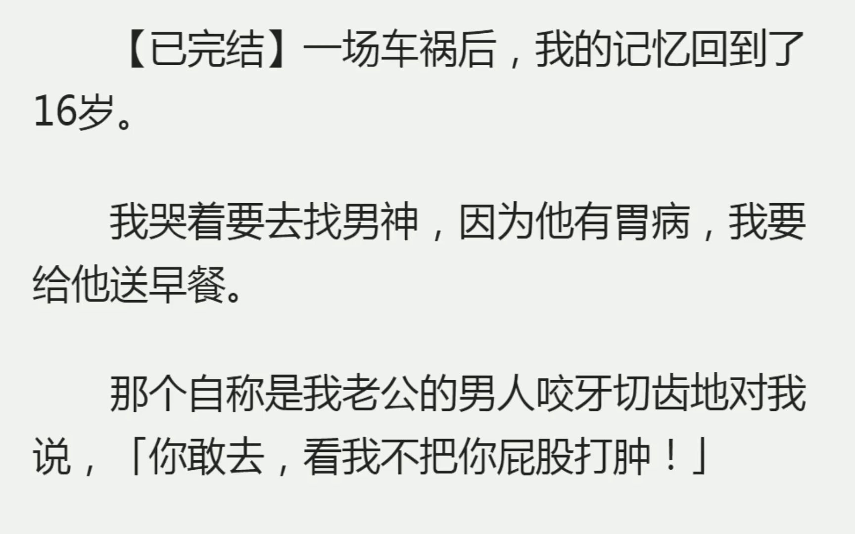 ...我的记忆回到了16岁.我哭着要去找男神,因为他有胃病,我要给他送早餐.那个自称是我老公的男人咬牙切齿地对我说,「你敢去,看我不把你屁股打肿...