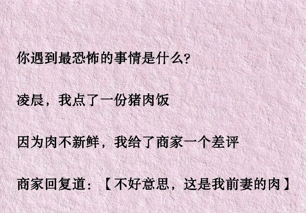 [图]你遇到最恐怖的事情是什么?凌晨，我点了一份猪肉饭因为肉不新鲜，我给了商家一个差评商家回复道：【不好意思，这是我前妻的肉】【碎尸的时候不小心弄混了】