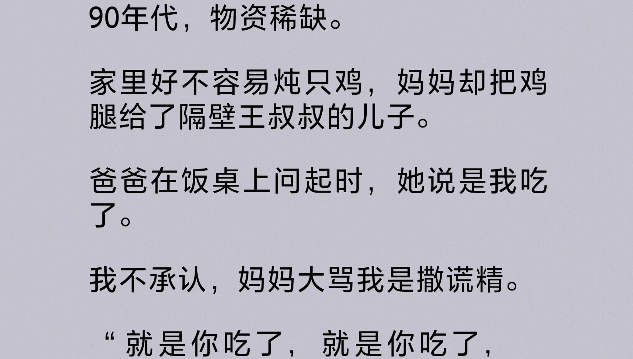 90年代物资稀缺.家里好不容易炖只鸡,妈妈却把鸡腿给了隔壁王叔叔的儿子.爸爸在饭桌上问起时,她说是我吃了.我不承认,妈妈大骂我是撒谎精……...