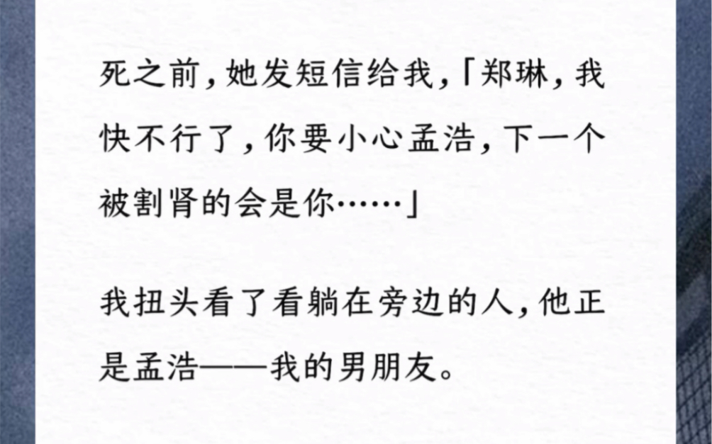 我最好的朋友死之前,她发短信给我,「郑琳,我快不行了,你要小心孟浩,下一个被割肾的会是你……」我扭头看了看躺在旁边的人,他正是孟浩——我的...