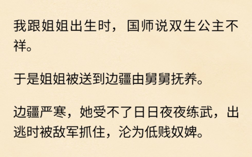 (全文已完结)我跟姐姐出生时,国师说双生公主不祥.于是姐姐被送到边疆由舅舅抚养.边疆严寒,她受不了日日夜夜练武,出逃时被敌军抓住,沦为低贱...