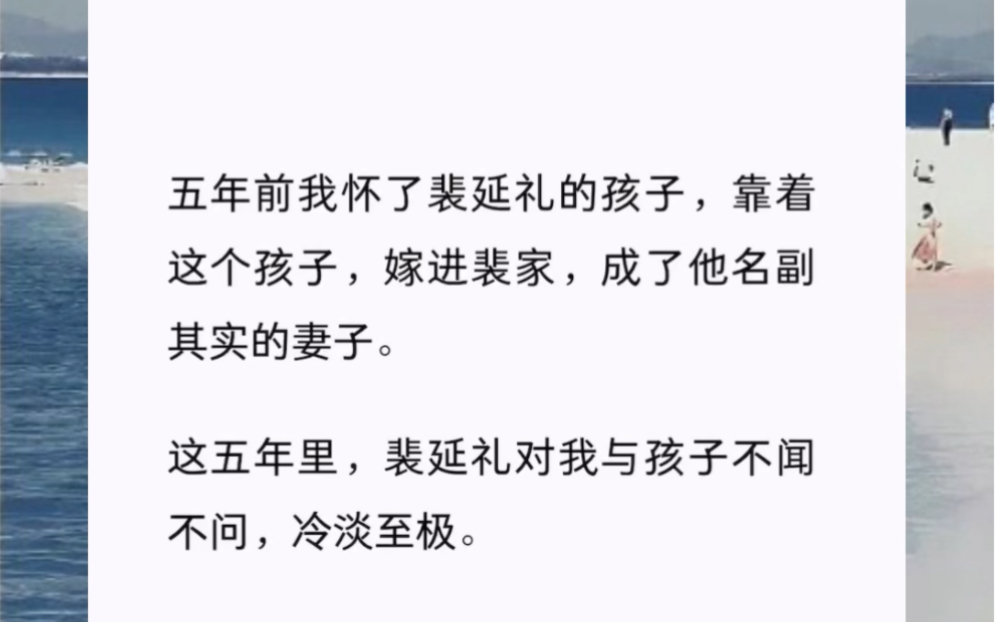 五年前我怀了裴延礼的孩子,靠着这个孩子,嫁进裴家,成了他名副其实的妻子.这五年里,裴延礼对我与孩子不闻不问,冷淡至极.三天前,我与他的孩子...