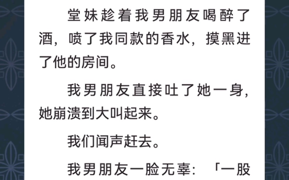 ﻿堂妹趁着我男朋友喝醉了酒,喷了我同款的香水,摸黑进了他的房间.我男朋友直接吐了她一身,她崩溃到大叫起来.我们闻声赶去...《茶意鉴别》短篇小...