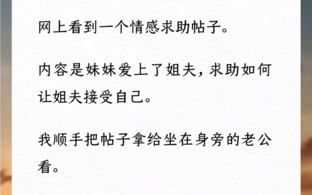 网上看到一个情感求助帖子.内容是妹妹爱上了姐夫,求助如何让姐夫接受自己.我顺手把帖子拿给坐在身旁的老公看.他静静看了一分钟对我说:你难道没...