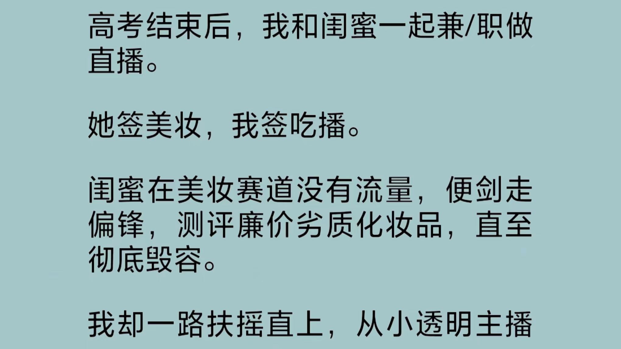 我和闺蜜一起做直播.她签美妆,我签吃播.闺蜜在美妆赛道没有流量,便剑走偏锋,测评廉价劣质化妆品,直至彻底毁容.我却从小透明主播爬到头部网红...