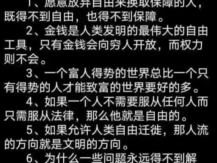 哈耶克的六句名言1、愿意放弃自由来换取保障的人,既得不到自由,也得不到保障.2、金钱是人类发明的最伟大的自由工具,只有金钱会向穷人开放,而权...