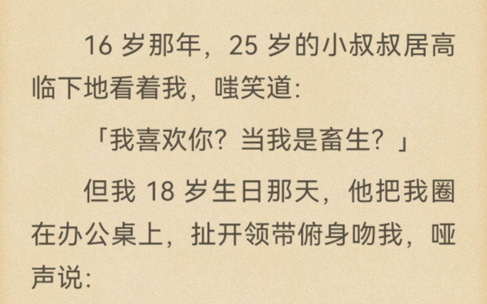 16 岁那年,25 岁的小叔叔居高临下地看着我,嗤笑道:「我喜欢你?当我是畜生?」但我 18 岁生日那天,他把我圈在办公桌上,扯开领带俯身吻我,哑声...