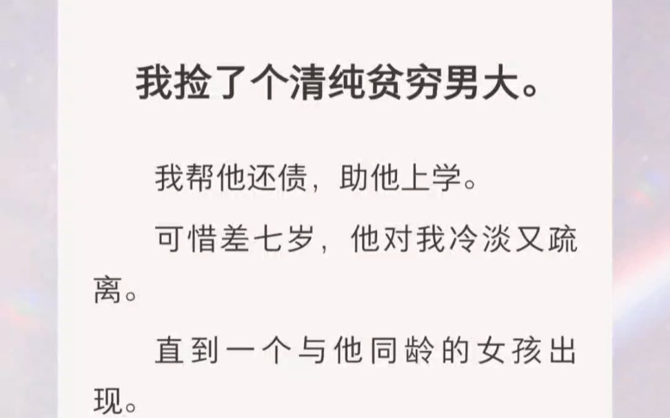 ﻿我捡了个清纯贫穷男大.我帮他还债,助他上学.可惜差七岁,他对我冷淡又疏离.直到一个与他同龄的女孩出现.我亲眼看着,他为她魂不守舍,辗转反...