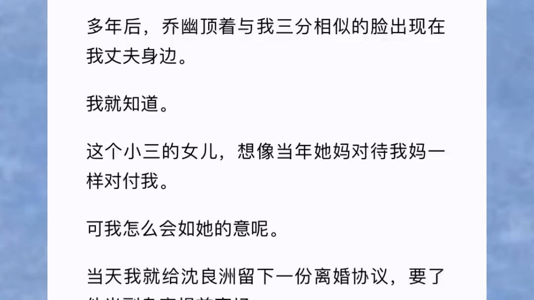 (此间出现)多年后,乔幽顶着与我三分相似的脸出现在我丈夫身边.我就知道.这个小三的女儿,想像当年她妈对待我妈一样对付我.可我怎么会如她的意...