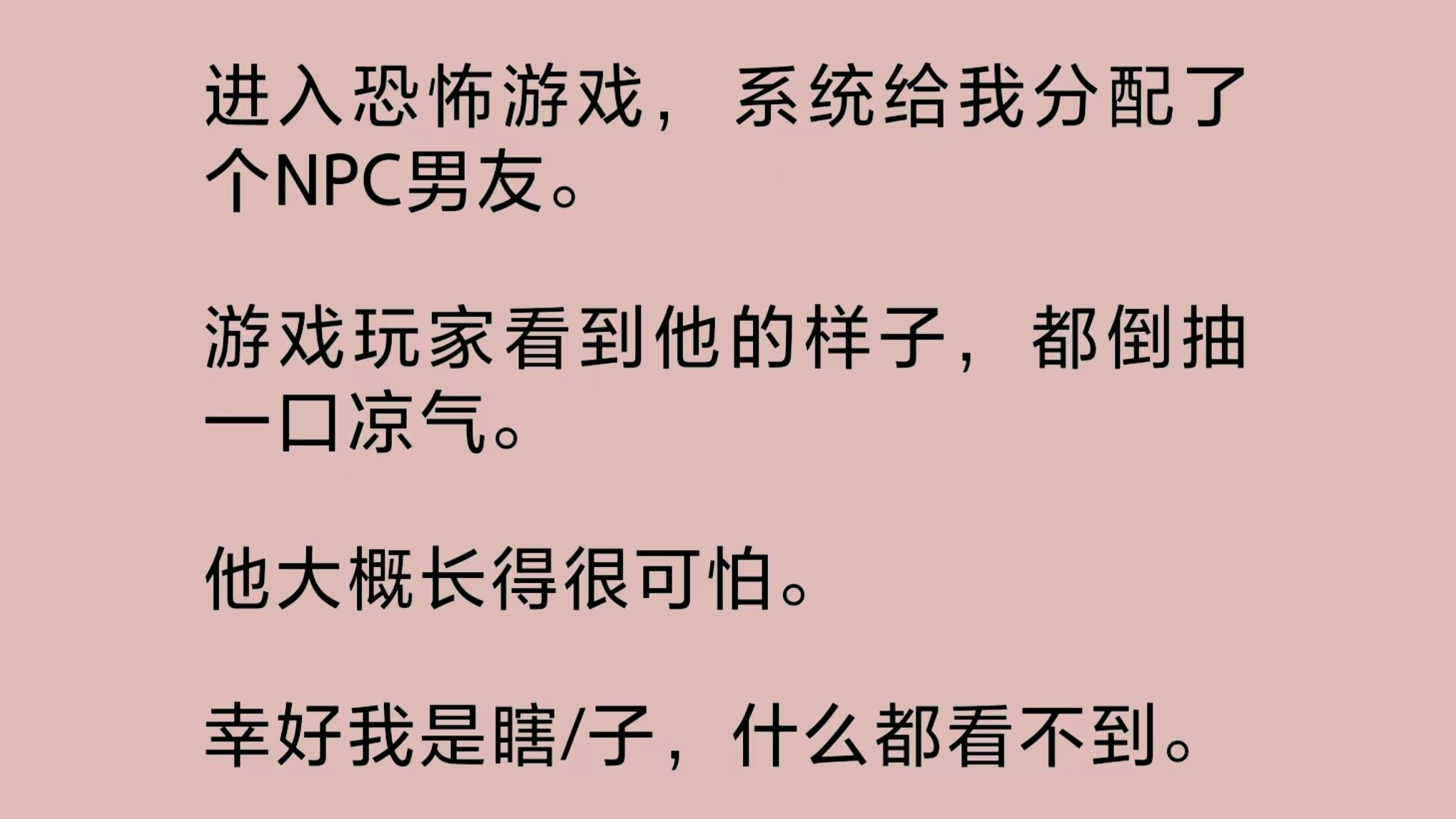 [图]（全文完整版）进入恐怖游戏，系统给我分配了个NPC男友。游戏玩家看到他的样子，都倒抽一口凉气。他大概长得很可怕。幸好我是瞎/子，什么都看不到。深夜……