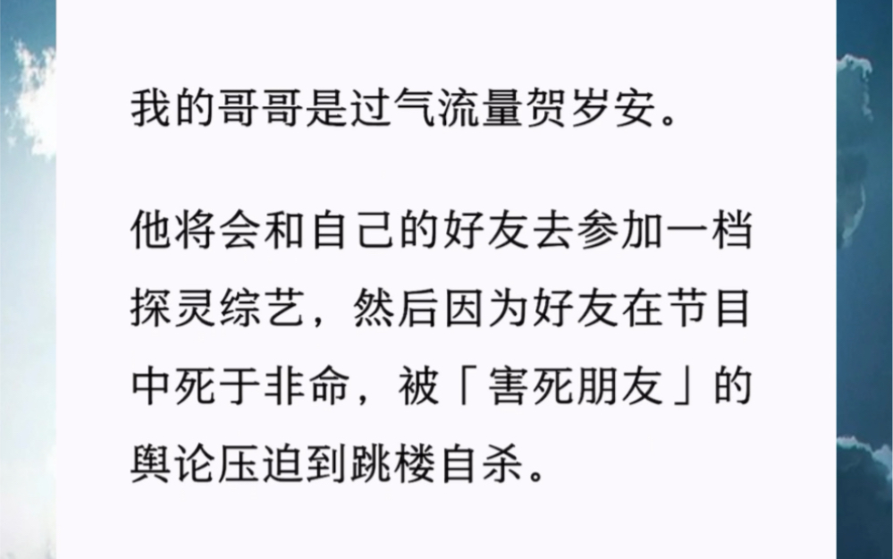 我的哥哥是过气流量贺岁安.他将会和自己的好友去参加一档探灵综艺,然后因为好友在节目中死于非命,被「害死朋友」的舆论压迫到跳楼自杀.哔哩哔...