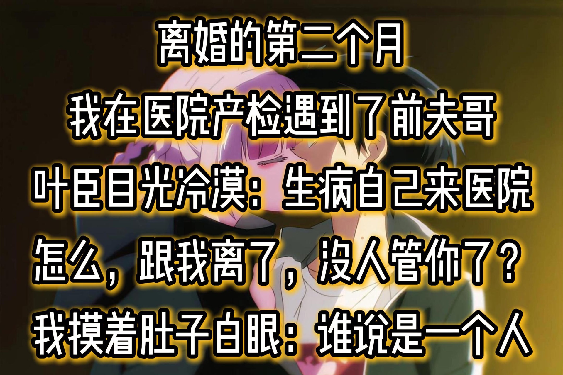 离婚的第二个月.我在医院产检遇到了前夫哥.叶臣目光冷漠:「生病一个人来医院,怎么,跟我离了,没人管你了?」我摸着肚子,白了他一眼:「谁说我...