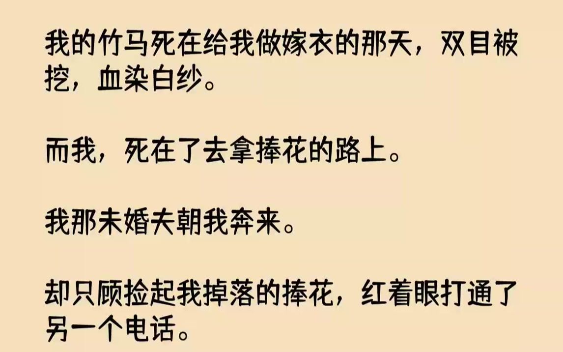 [图]【完结文】我的竹马死在给我做嫁衣的那天，双目被挖，血染白纱。而我，死在了去拿捧花的路上。我那未婚夫朝我奔来。却只顾捡起我掉落的捧花，红着眼打通了另一个电话。「他