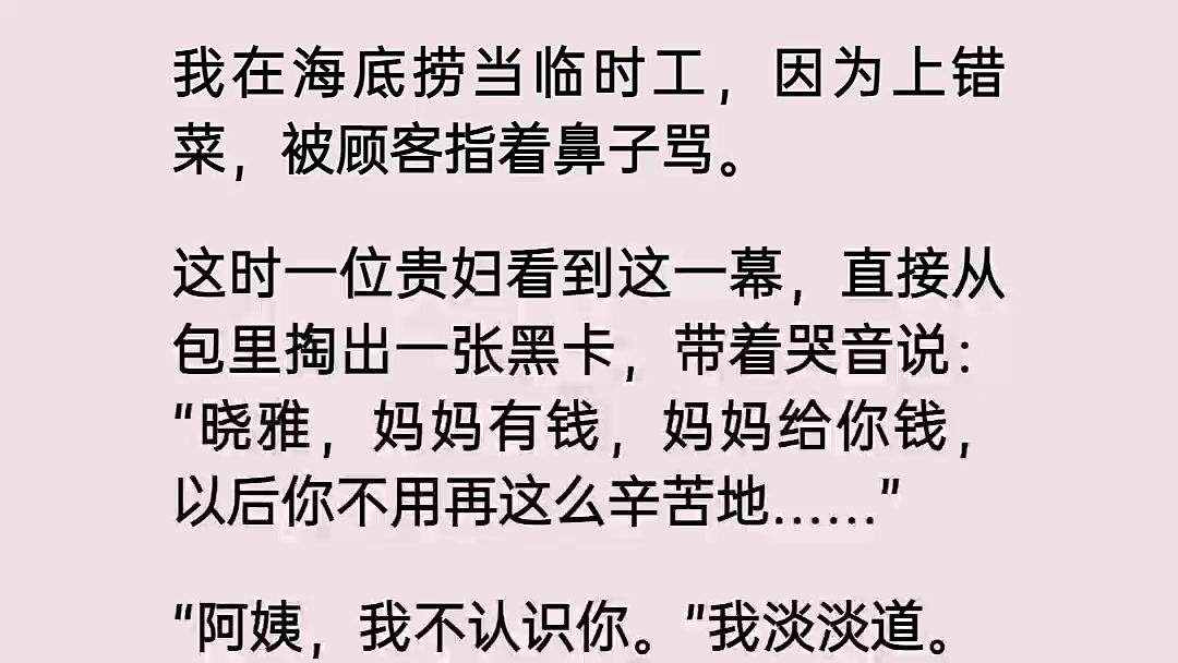 我在海底捞当临时工,因为上错菜,被顾客指着鼻子骂.这时一位贵妇看到这一幕,直接从包里掏出一张黑卡,带着哭音说,晓雅,妈妈有钱,妈妈给你钱,...