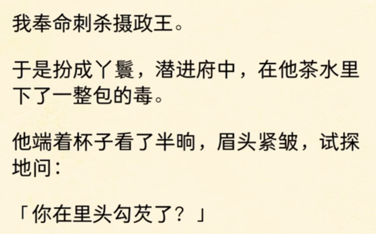 我奉命刺杀摄政王.于是扮成丫鬟,潜进府中,在他茶水里下了一整包的毒.他端着杯子看了半晌,眉头紧皱,试探地问:「你在里头勾芡了?」哔哩哔哩...