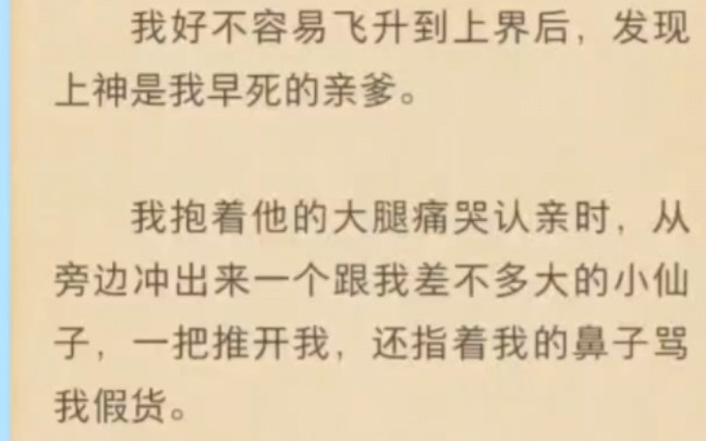 我好不容易飞升到上界后,发现上神是我早死的亲爹.我抱着他的大腿痛哭认亲时,从旁边冲出来一个跟我差不多大的小仙子,一把推开我,还指着我的鼻...