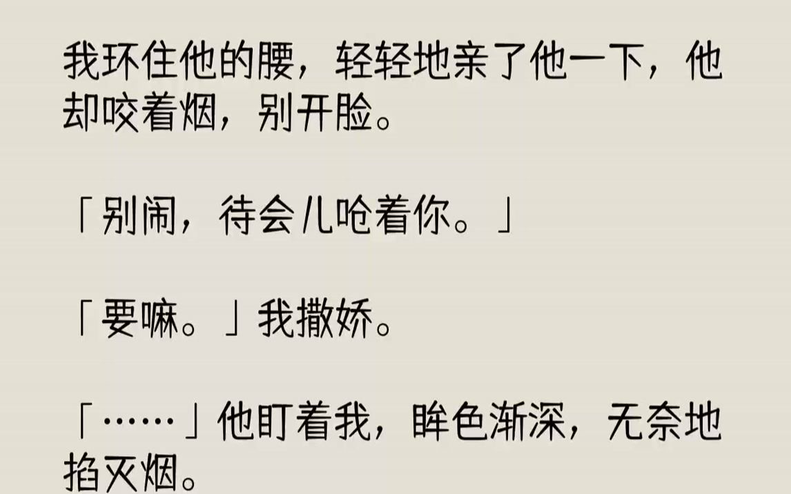 【完结文】我环住他的腰,轻轻地亲了他一下,他却咬着烟,别开脸.「别闹,待会儿呛着你.」「要嘛.」我撒娇.「……」他盯着我,眸色渐...哔哩哔...