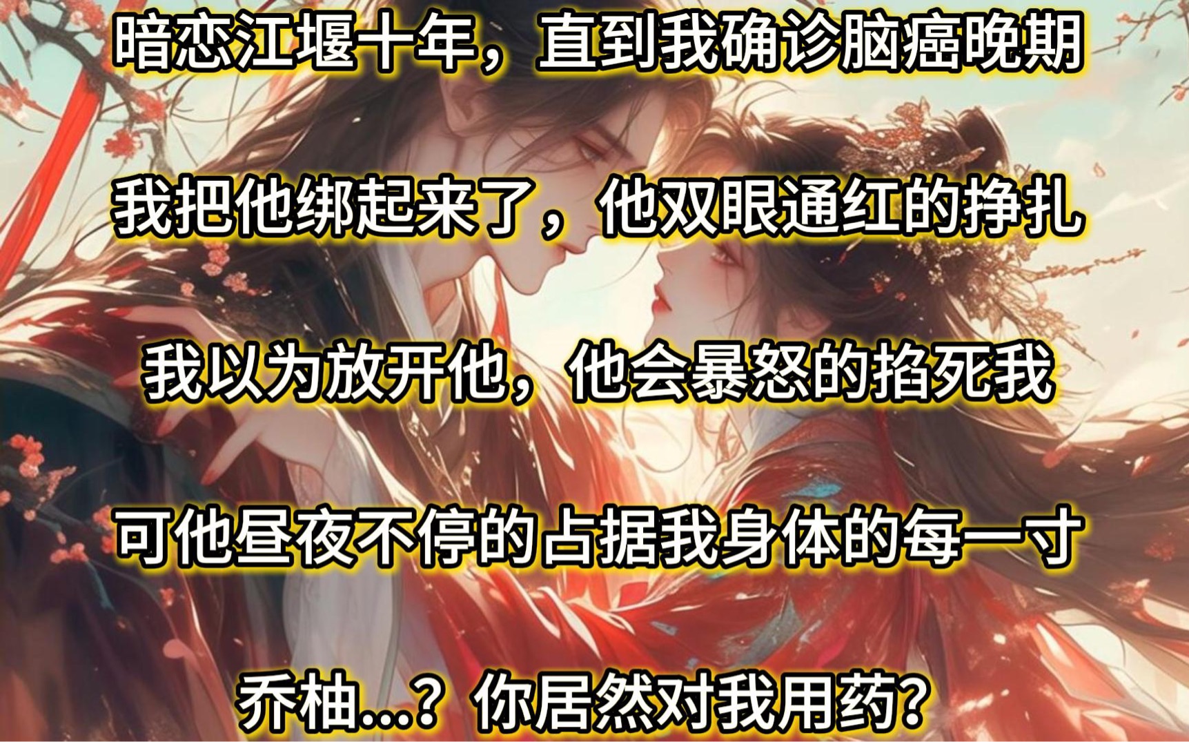 暗恋了江堰十年,直到我确诊了脑癌晚期.我把他绑起来了,他双眼通红的挣扎!我以为放开他,他会暴怒的掐死我.可他昼夜不停歇的占据我身体的每一寸...