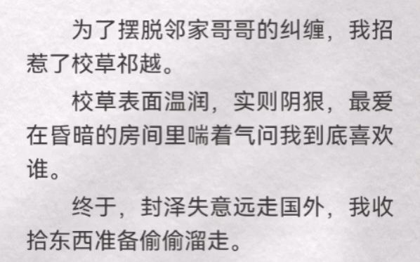 为了摆脱邻家哥哥的纠缠,我招惹了校草祁越.校草表面温润,实则阴狠,最爱在昏暗的房间里喘着气问我到底喜欢谁.终于,封泽失意远走国外,我收拾东...