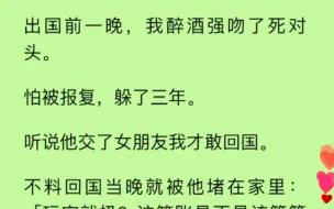 【双男主】我醉酒强吻了死对头，怕他报复连夜出国，听说他交了女朋友我才敢回国。不料回国当晚就被他堵在家里：「玩完就扔？这笔账是不是该算算了？」