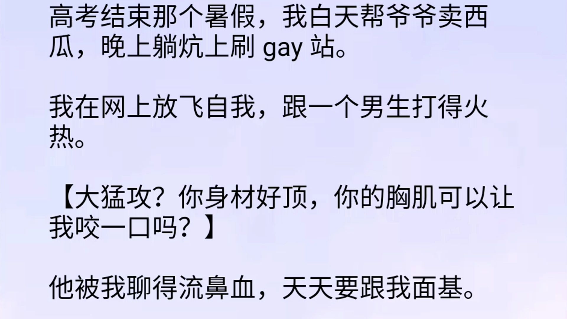 【双男主】高考结束那个暑假,我白天帮爷爷卖西瓜,晚上躺炕上刷 gay 站.我在网上放飞自我,跟一个男生打得火热.【大猛攻?你身材好顶,你的胸肌可...