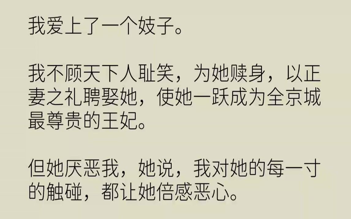 [图]【完结文】我爱上了一个妓子。我不顾天下人耻笑，为她赎身，以正妻之礼聘娶她，使她一跃成为全京城最尊贵的王妃。但她厌恶我，她说，我对她的每一寸的触碰，都让她倍感恶心