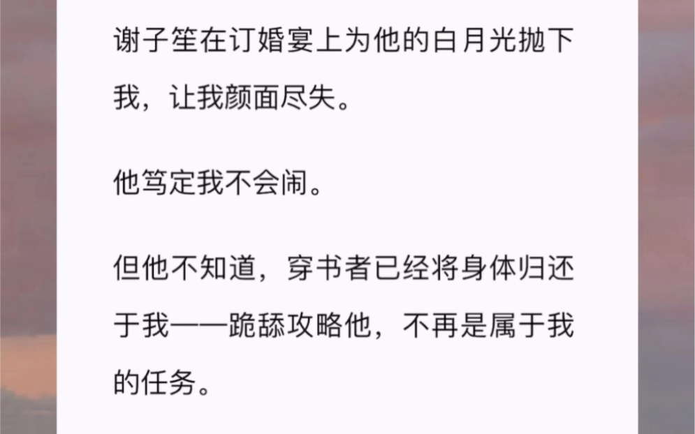 谢子笙在订婚宴上为他的白月光抛下我,让我颜面尽失.他笃定我不会闹.但他不知道,穿书者已经将身体归还于我——跪舔攻略他,不再是属于我的任务....