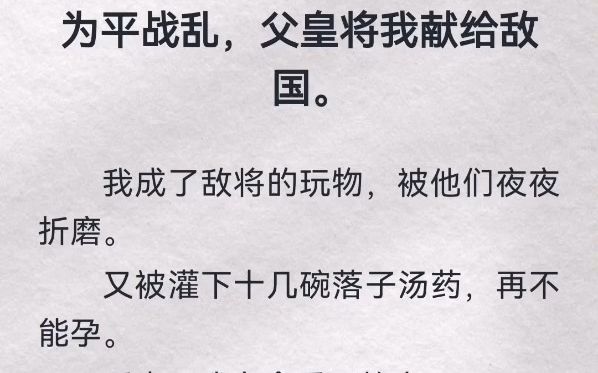 为平战乱,父皇将我献给敌国.我成了敌将玩物,被他们夜夜折磨.又被灌下十几碗落子汤,再不能孕.后来,我有命重回故土.为我接风宫宴上,皇妹笑我...