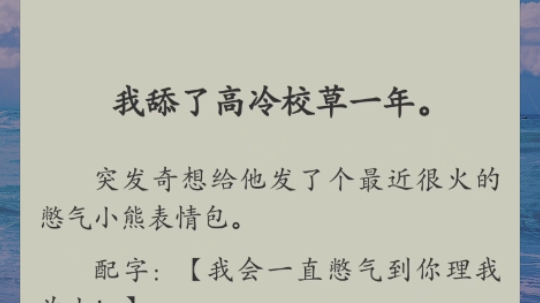 我舔了高冷校草一年.突发奇想给他发了个最近很火的憋气小熊表情包.配字:【我会一直憋气到你理我为止!】校草发了一串点点,回我:【那你憋死好了...