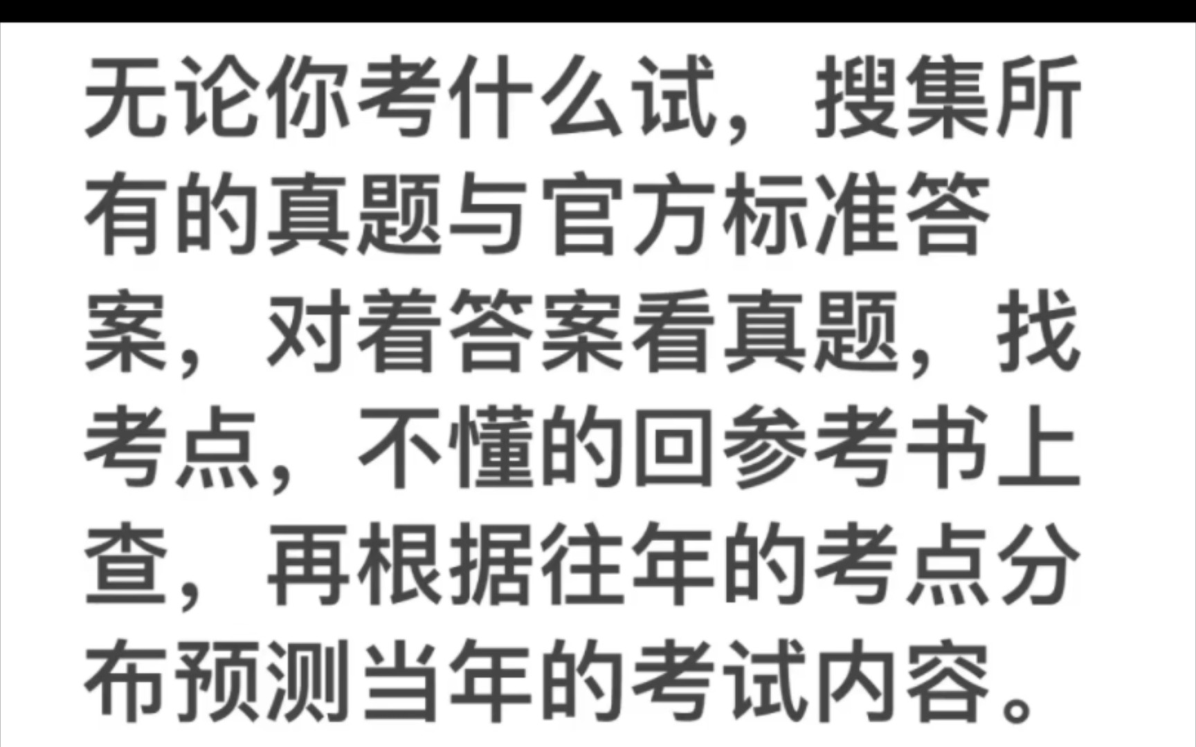 一招拿下所有考试无论你考什么试,搜集所有的真题与官方标准答案,对着答案看真题,找考点,不懂的回参考书上查,再根据往年的考点分布预测当年的考...