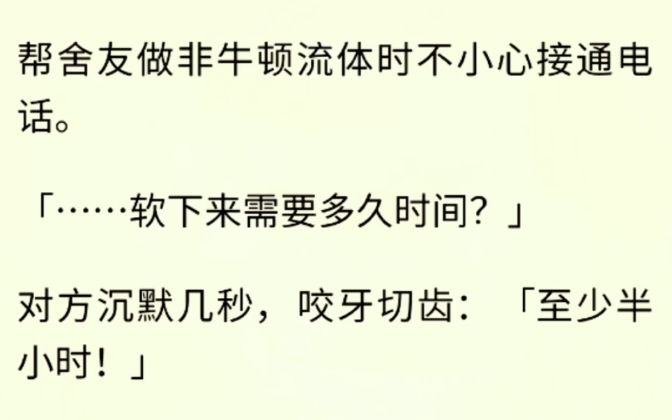 (全文完)帮舍友做非牛顿流体时不小心接通电话..「……软下来需要多久时间?」对方沉默几秒,咬牙切齿:「至少半小时!」「那不到标准水平啊.」...