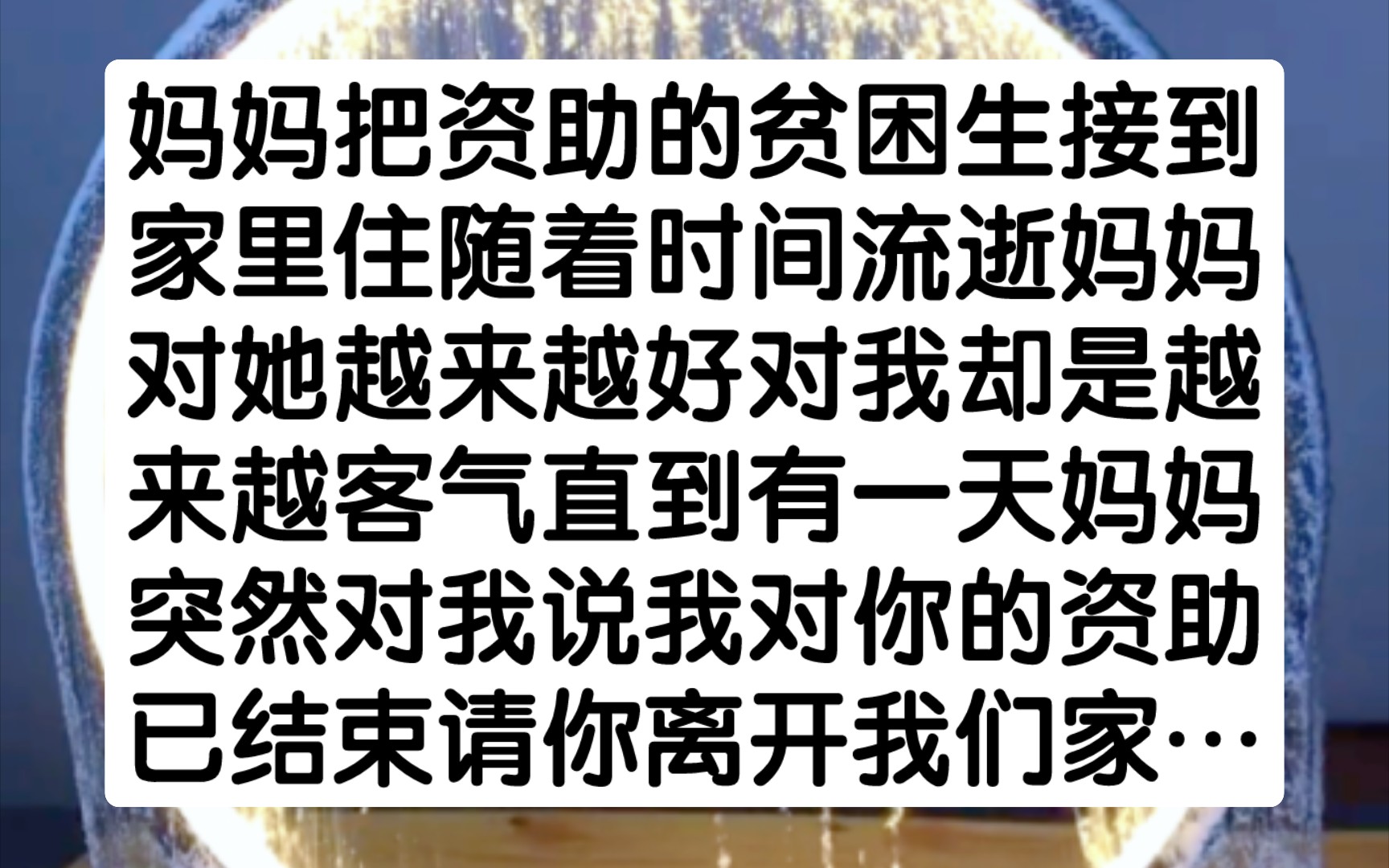 [图]妈妈把资助的贫困生接到家里住，随着时间流逝，妈妈对她越来越好，对我却是越来越客气，直到有一天，妈妈突然对我说，我对你的资助已结束，请你离开我们家…