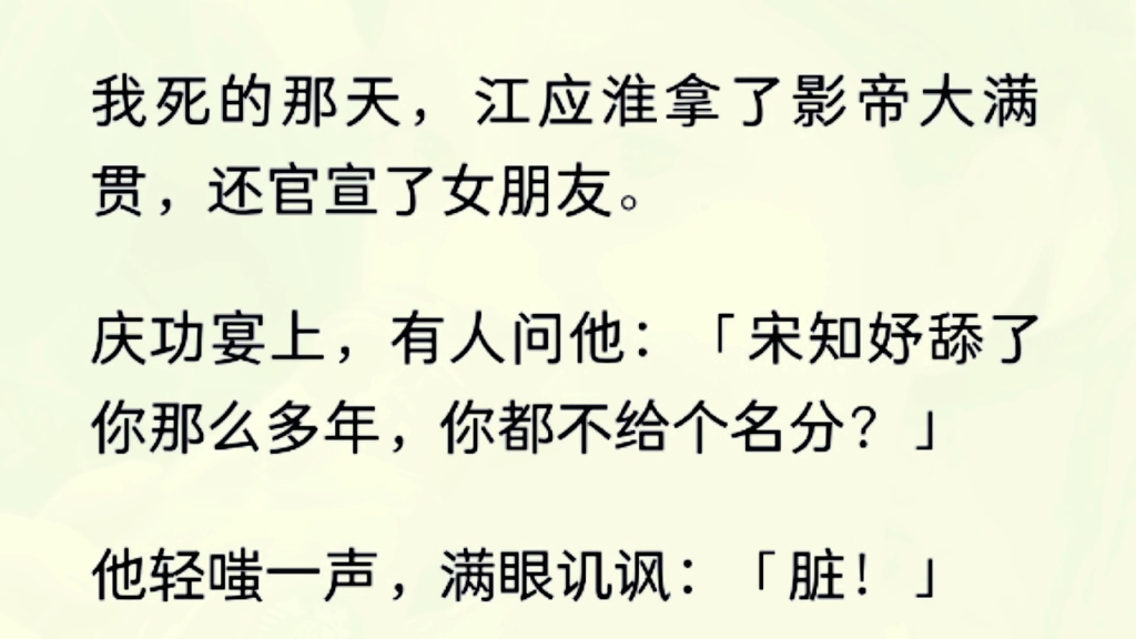 我死的那天,江应淮正带着他的新女友沈意参加庆功宴.出道第七年,他拿到了影帝大满贯.有人问他:「宋知妤舔了你那么多年,你都不给个名份?」哔...