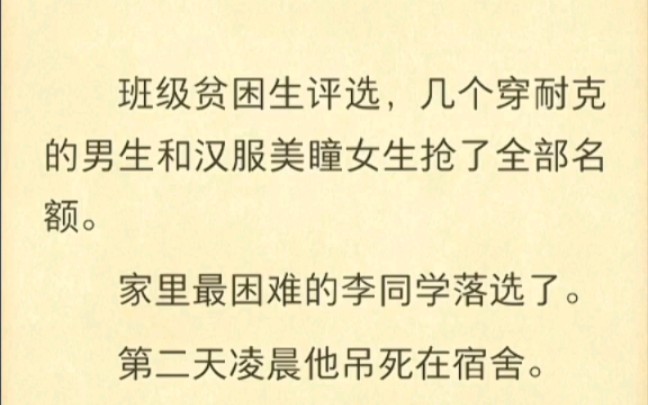 班级贫困生评选,几个穿耐克的男生和汉服美瞳女生抢了全部名额.家里最困难的李同学落选了.第二天凌晨他吊死在宿舍.班级群只留下一句话:你们真的...